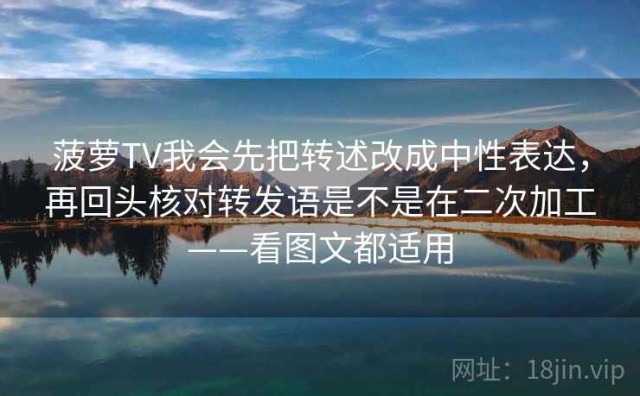 菠萝TV我会先把转述改成中性表达，再回头核对转发语是不是在二次加工——看图文都适用