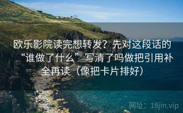 欧乐影院读完想转发？先对这段话的“谁做了什么”写清了吗做把引用补全再读（像把卡片排好）
