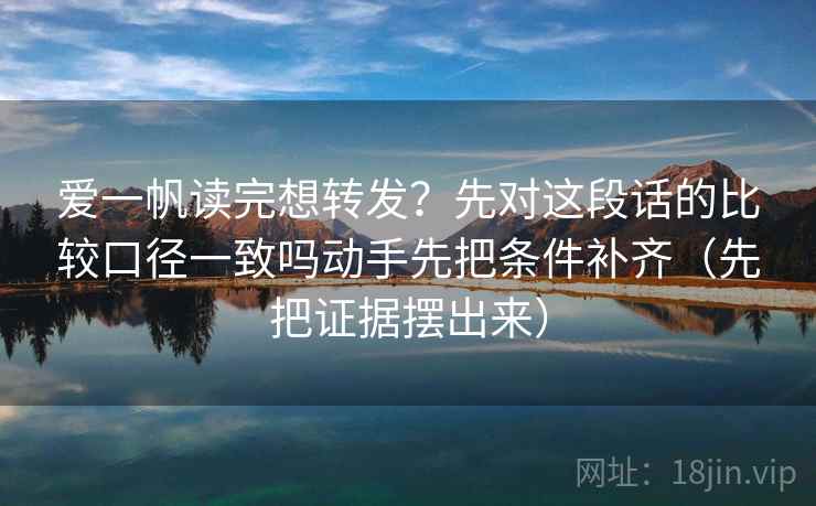 爱一帆读完想转发？先对这段话的比较口径一致吗动手先把条件补齐（先把证据摆出来）