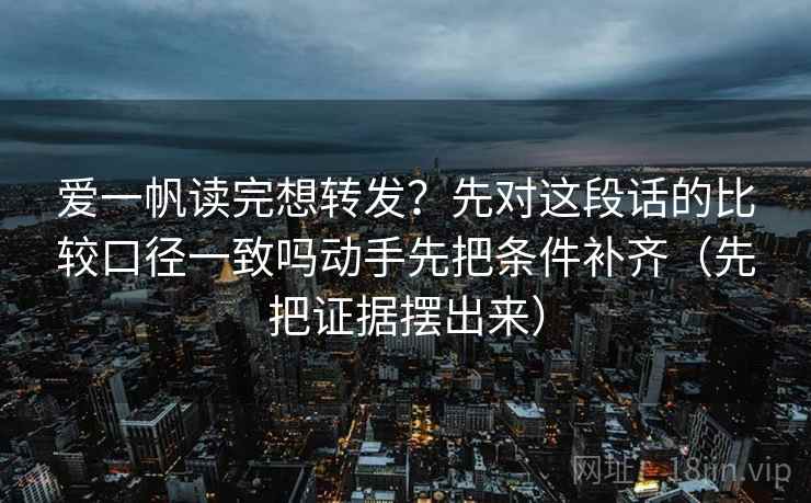 爱一帆读完想转发？先对这段话的比较口径一致吗动手先把条件补齐（先把证据摆出来）