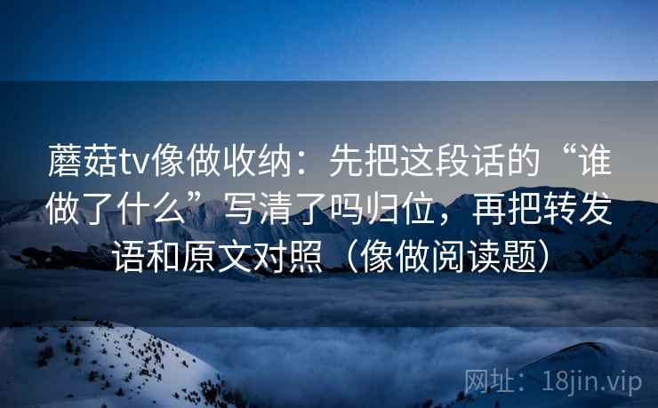 蘑菇tv像做收纳：先把这段话的“谁做了什么”写清了吗归位，再把转发语和原文对照（像做阅读题）