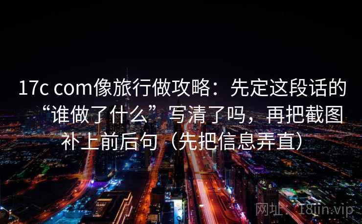 17c com像旅行做攻略:先定这段话的“谁做了什么”写清了吗,再把截图补上前后句(先把信息弄直) 17c com像旅行做攻略:先定这段话的“谁做了什么”写清了吗,再把截图补上前后句(先把信息弄直)
