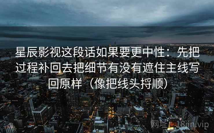 星辰影视这段话如果要更中性:先把过程补回去把细节有没有遮住主线写回原样(像把线头捋顺) 星辰影视这段话如果要更中性:先把过程补回去把细节有没有遮住主线写回原样(像把线头捋顺)