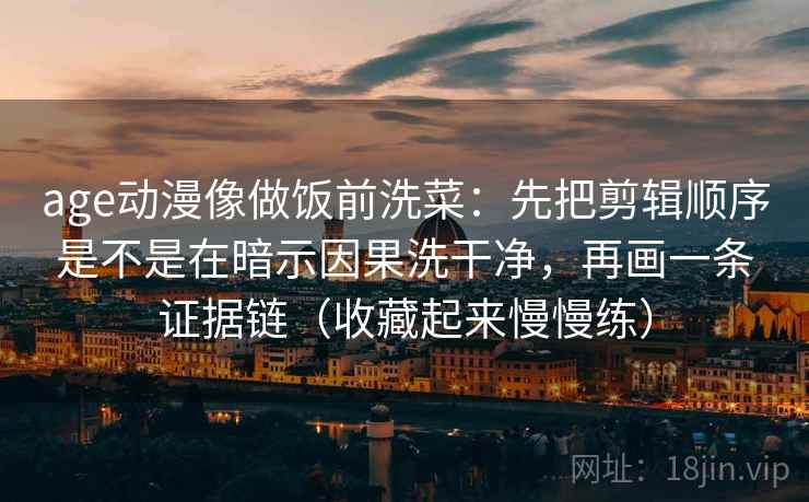 age动漫像做饭前洗菜：先把剪辑顺序是不是在暗示因果洗干净，再画一条证据链（收藏起来慢慢练）