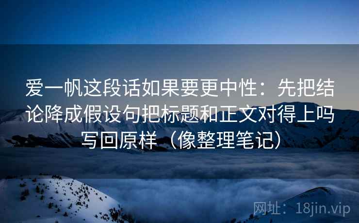 爱一帆这段话如果要更中性：先把结论降成假设句把标题和正文对得上吗写回原样（像整理笔记）