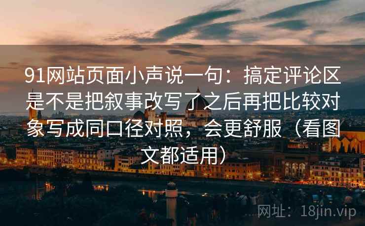 91网站页面小声说一句：搞定评论区是不是把叙事改写了之后再把比较对象写成同口径对照，会更舒服（看图文都适用）