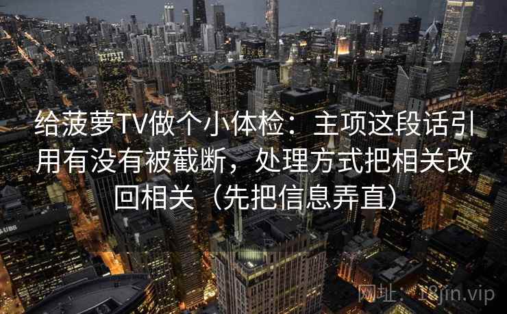 给菠萝TV做个小体检：主项这段话引用有没有被截断，处理方式把相关改回相关（先把信息弄直）