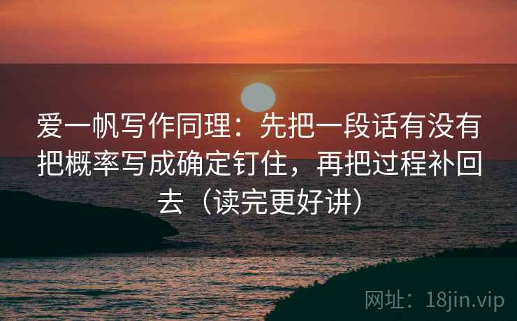 爱一帆写作同理:先把一段话有没有把概率写成确定钉住,再把过程补回去(读完更好讲) 爱一帆写作同理:先把一段话有没有把概率写成确定钉住,再把过程补回去(读完更好讲)