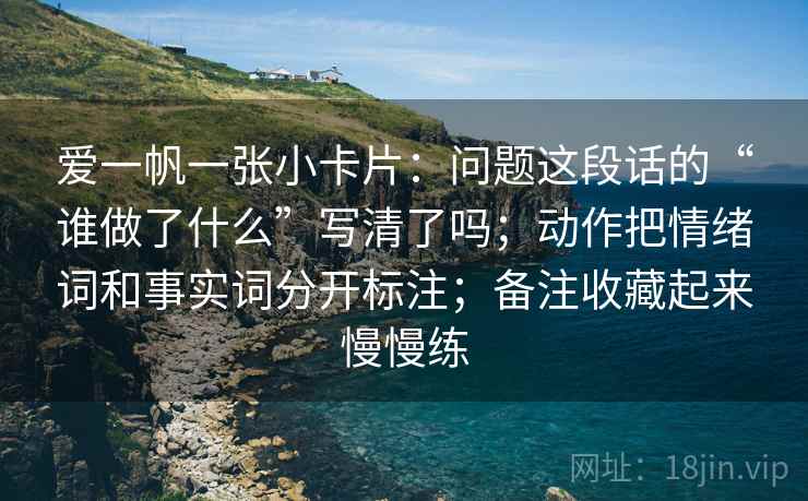 爱一帆一张小卡片：问题这段话的“谁做了什么”写清了吗；动作把情绪词和事实词分开标注；备注收藏起来慢慢练