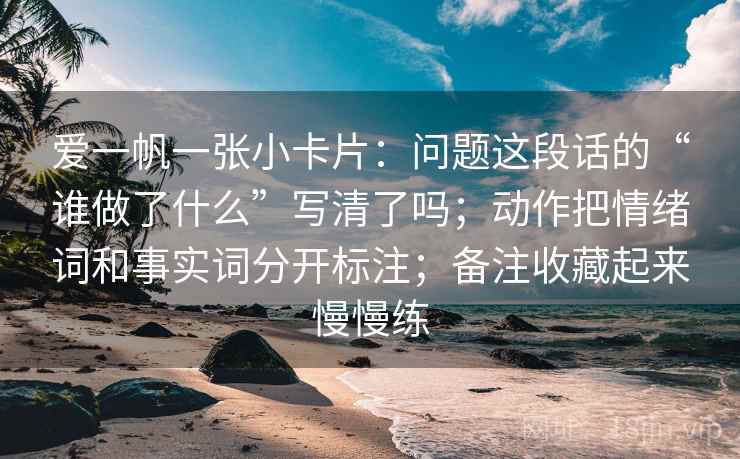 爱一帆一张小卡片：问题这段话的“谁做了什么”写清了吗；动作把情绪词和事实词分开标注；备注收藏起来慢慢练