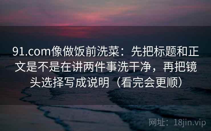 91.com像做饭前洗菜:先把标题和正文是不是在讲两件事洗干净,再把镜头选择写成说明(看完会更顺) 91.com像做饭前洗菜:先把标题和正文是不是在讲两件事洗干净,再把镜头选择写成说明(看完会更顺)