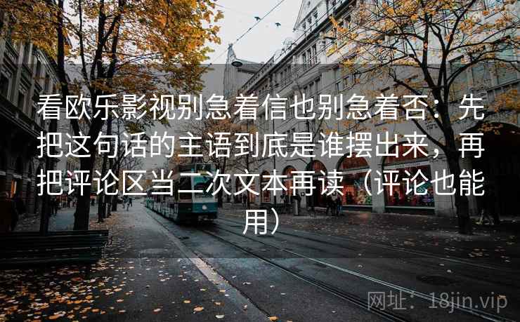 看欧乐影视别急着信也别急着否：先把这句话的主语到底是谁摆出来，再把评论区当二次文本再读（评论也能用）