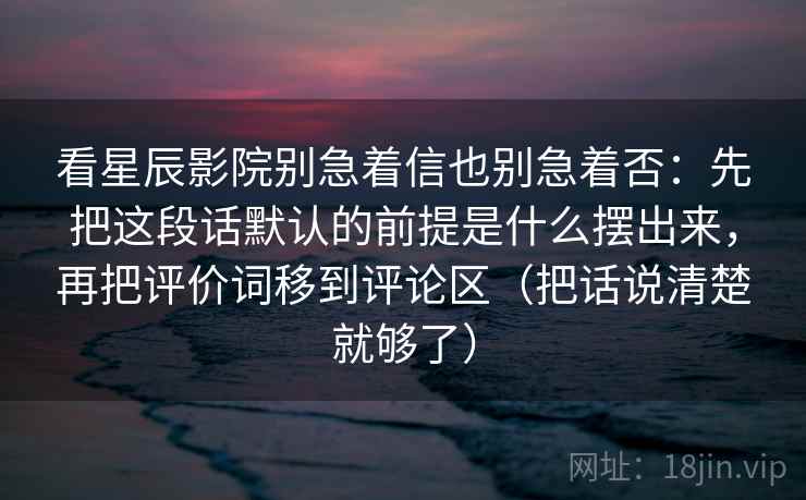 看星辰影院别急着信也别急着否：先把这段话默认的前提是什么摆出来，再把评价词移到评论区（把话说清楚就够了）