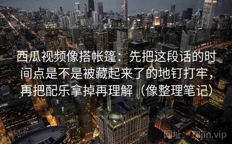 西瓜视频像搭帐篷:先把这段话的时间点是不是被藏起来了的地钉打牢,再把配乐拿掉再理解(像整理笔记) 西瓜视频像搭帐篷:先把这段话的时间点是不是被藏起来了的地钉打牢,再把配乐拿掉再理解(像整理笔记)
