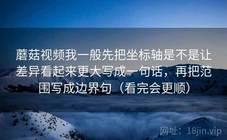 蘑菇视频我一般先把坐标轴是不是让差异看起来更大写成一句话，再把范围写成边界句（看完会更顺）